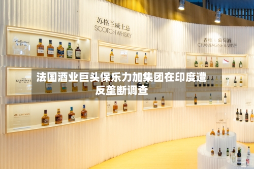 法国酒业巨头保乐力加集团在印度遭反垄断调查