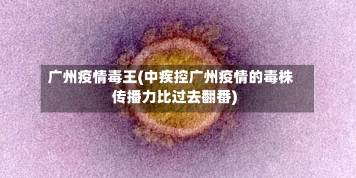 广州疫情毒王(中疾控广州疫情的毒株传播力比过去翻番)