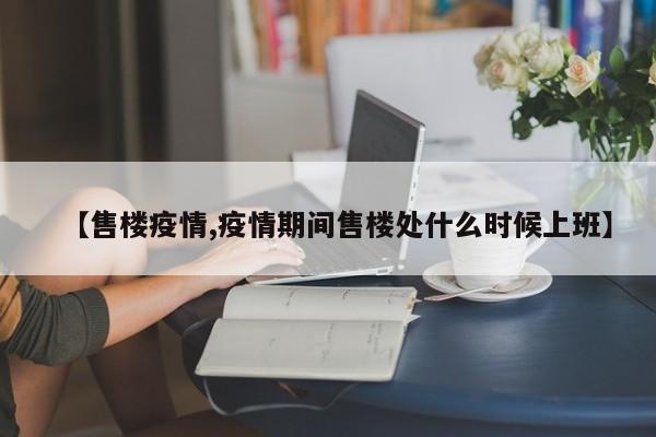 【售楼疫情,疫情期间售楼处什么时候上班】