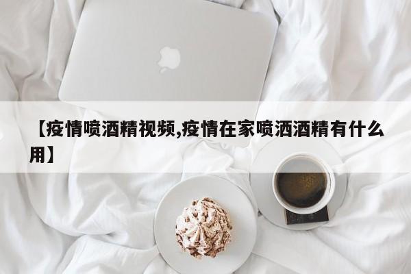 【疫情喷酒精视频,疫情在家喷洒酒精有什么用】