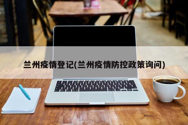 兰州疫情登记(兰州疫情防控政策询问)